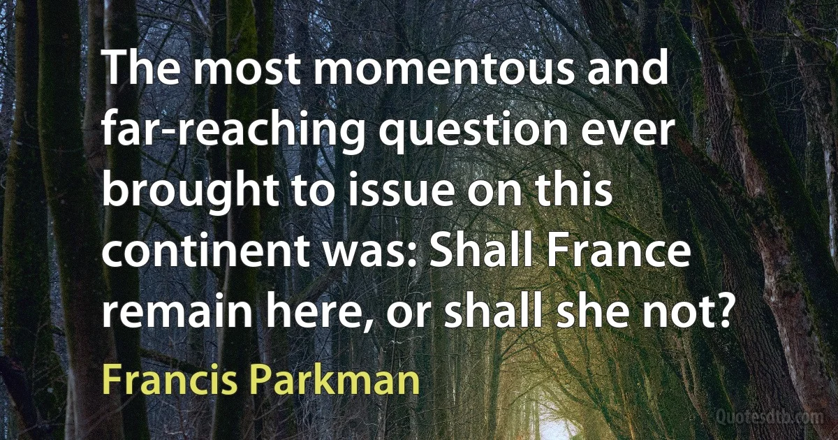 The most momentous and far-reaching question ever brought to issue on this continent was: Shall France remain here, or shall she not? (Francis Parkman)