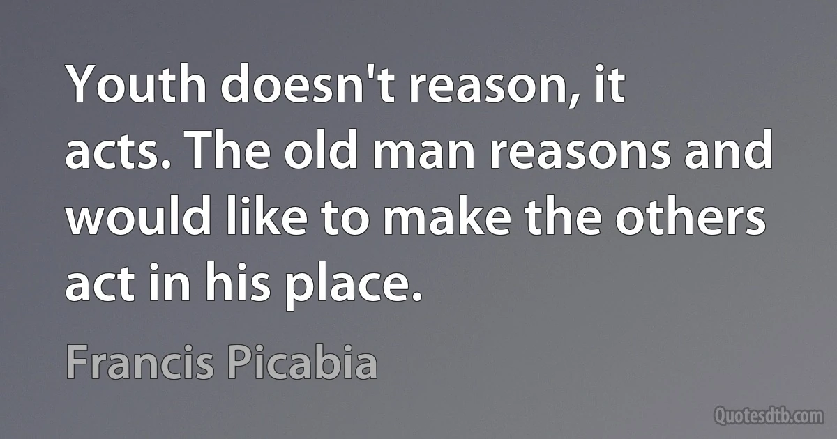 Youth doesn't reason, it acts. The old man reasons and would like to make the others act in his place. (Francis Picabia)