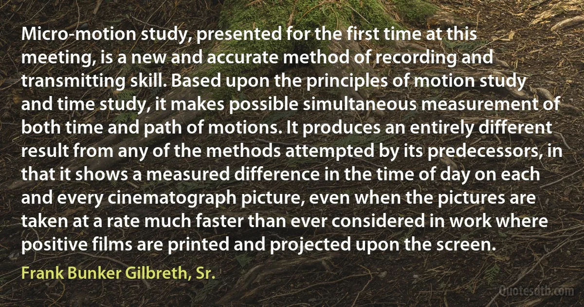 Micro-motion study, presented for the first time at this meeting, is a new and accurate method of recording and transmitting skill. Based upon the principles of motion study and time study, it makes possible simultaneous measurement of both time and path of motions. It produces an entirely different result from any of the methods attempted by its predecessors, in that it shows a measured difference in the time of day on each and every cinematograph picture, even when the pictures are taken at a rate much faster than ever considered in work where positive films are printed and projected upon the screen. (Frank Bunker Gilbreth, Sr.)