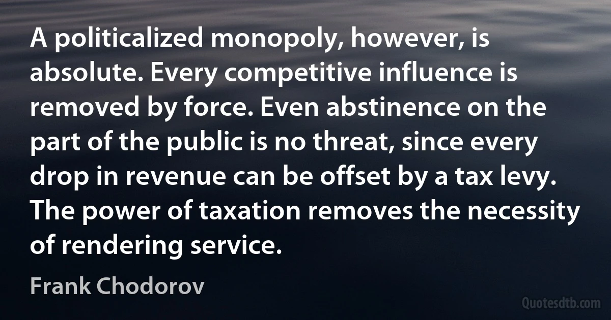 A politicalized monopoly, however, is absolute. Every competitive influence is removed by force. Even abstinence on the part of the public is no threat, since every drop in revenue can be offset by a tax levy. The power of taxation removes the necessity of rendering service. (Frank Chodorov)