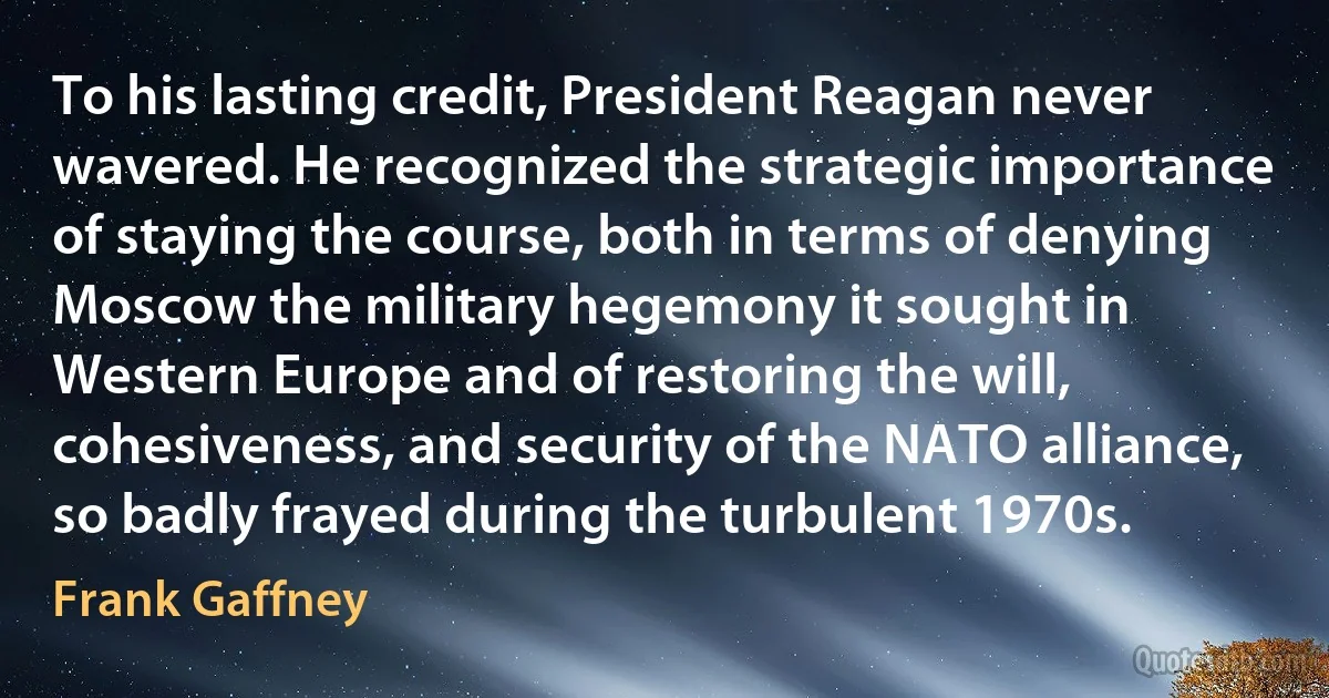 To his lasting credit, President Reagan never wavered. He recognized the strategic importance of staying the course, both in terms of denying Moscow the military hegemony it sought in Western Europe and of restoring the will, cohesiveness, and security of the NATO alliance, so badly frayed during the turbulent 1970s. (Frank Gaffney)