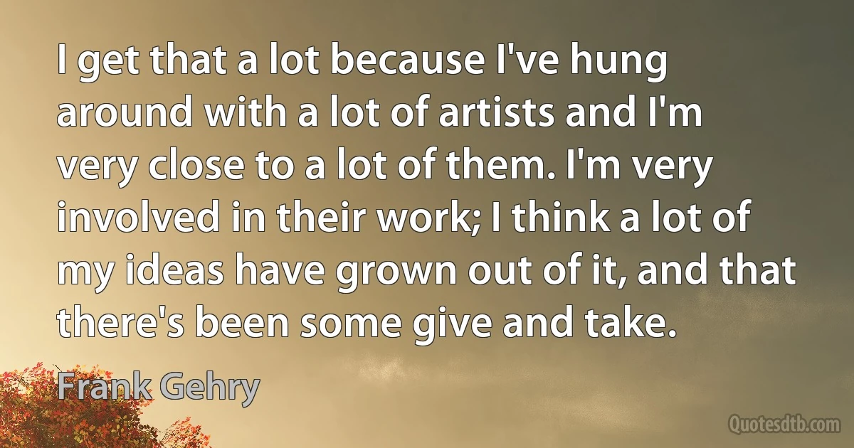 I get that a lot because I've hung around with a lot of artists and I'm very close to a lot of them. I'm very involved in their work; I think a lot of my ideas have grown out of it, and that there's been some give and take. (Frank Gehry)