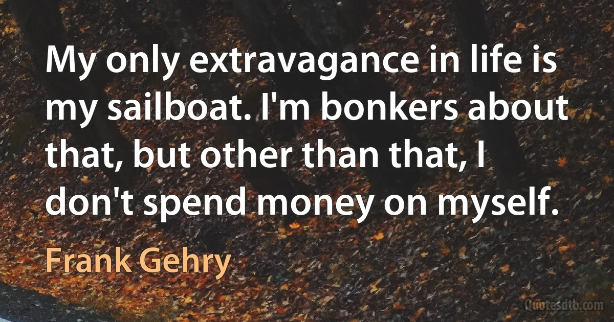 My only extravagance in life is my sailboat. I'm bonkers about that, but other than that, I don't spend money on myself. (Frank Gehry)