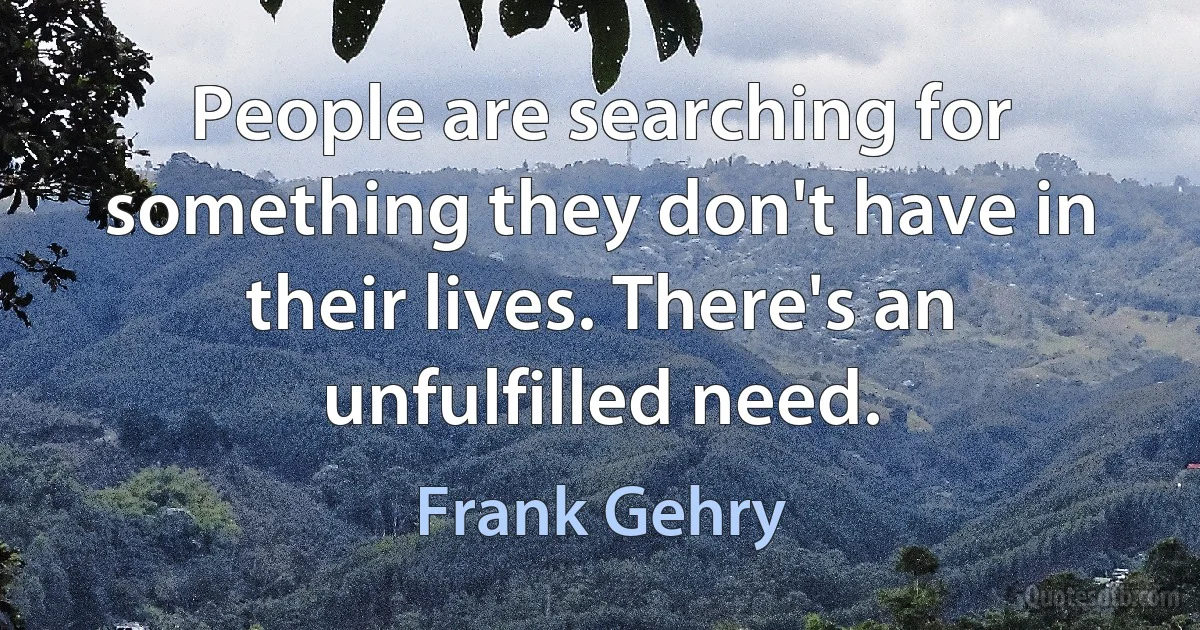 People are searching for something they don't have in their lives. There's an unfulfilled need. (Frank Gehry)