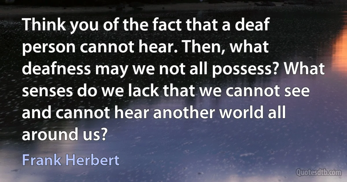 Think you of the fact that a deaf person cannot hear. Then, what deafness may we not all possess? What senses do we lack that we cannot see and cannot hear another world all around us? (Frank Herbert)