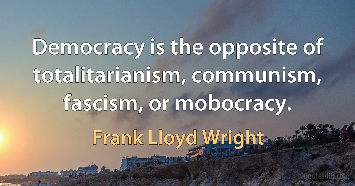 Democracy is the opposite of totalitarianism, communism, fascism, or mobocracy. (Frank Lloyd Wright)