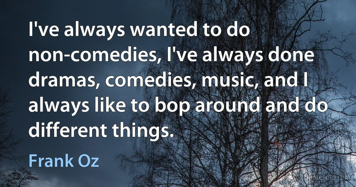 I've always wanted to do non-comedies, I've always done dramas, comedies, music, and I always like to bop around and do different things. (Frank Oz)