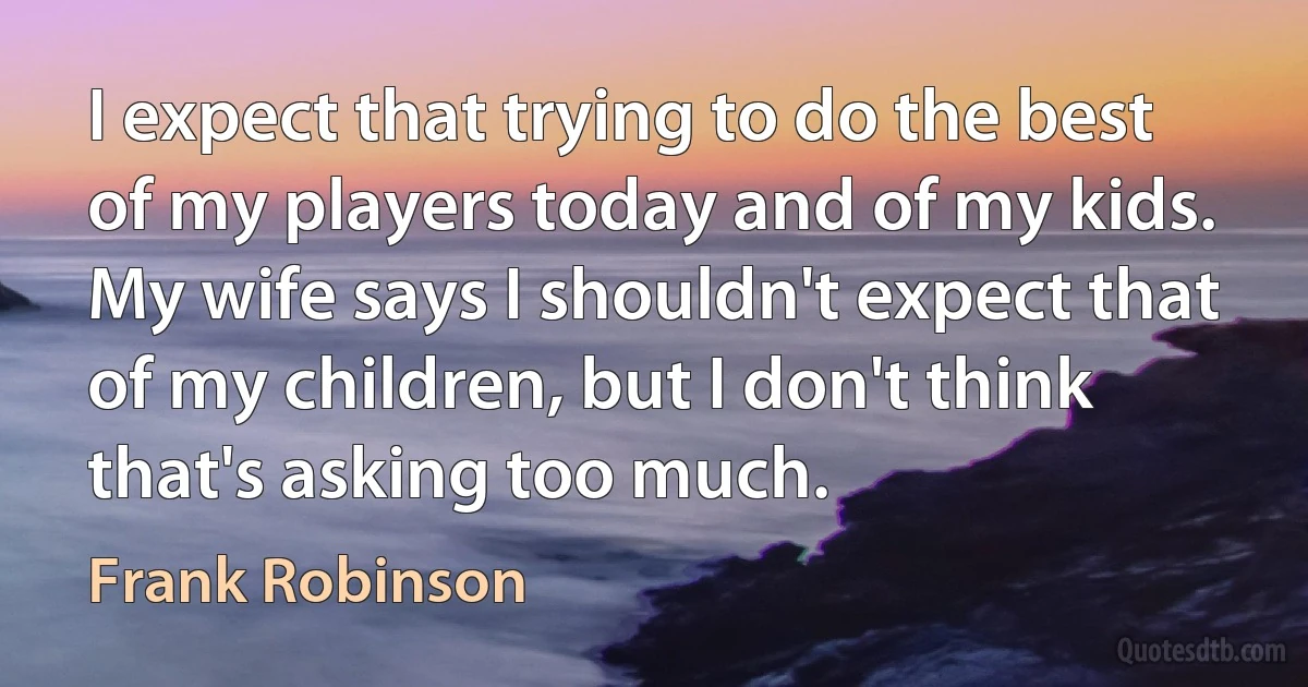 I expect that trying to do the best of my players today and of my kids. My wife says I shouldn't expect that of my children, but I don't think that's asking too much. (Frank Robinson)