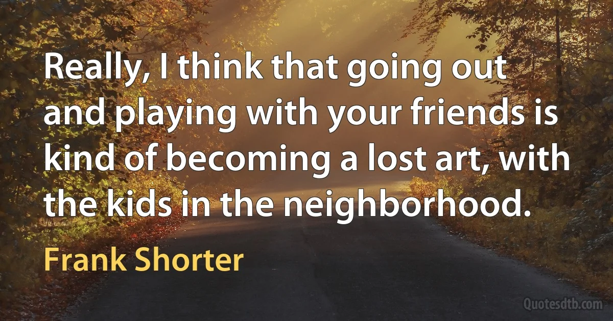 Really, I think that going out and playing with your friends is kind of becoming a lost art, with the kids in the neighborhood. (Frank Shorter)