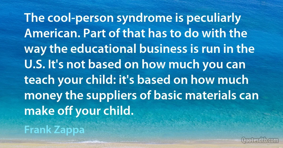 The cool-person syndrome is peculiarly American. Part of that has to do with the way the educational business is run in the U.S. It's not based on how much you can teach your child: it's based on how much money the suppliers of basic materials can make off your child. (Frank Zappa)