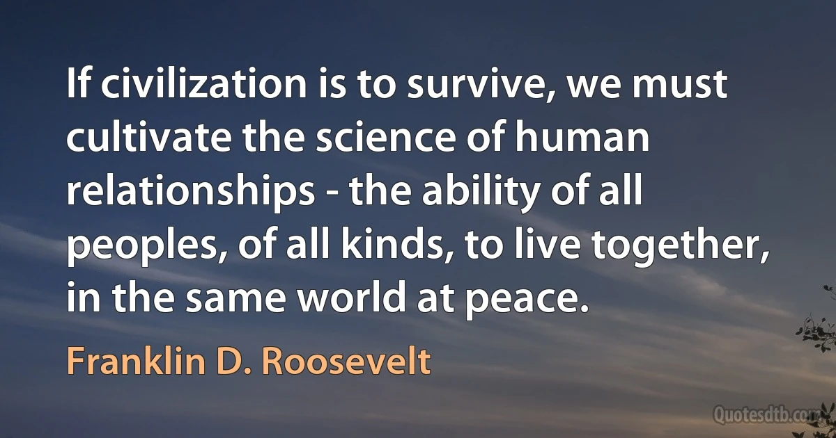 If civilization is to survive, we must cultivate the science of human relationships - the ability of all peoples, of all kinds, to live together, in the same world at peace. (Franklin D. Roosevelt)