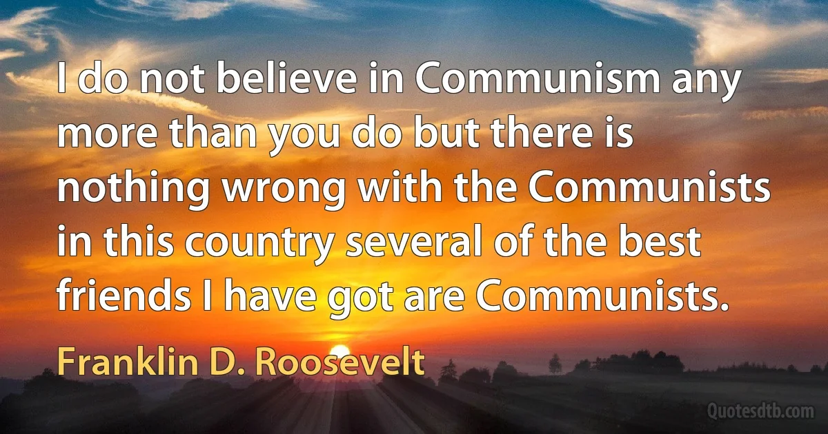 I do not believe in Communism any more than you do but there is nothing wrong with the Communists in this country several of the best friends I have got are Communists. (Franklin D. Roosevelt)