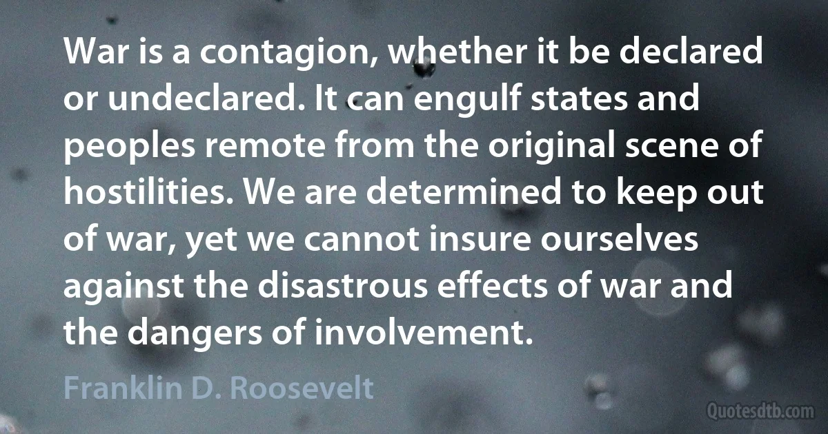 War is a contagion, whether it be declared or undeclared. It can engulf states and peoples remote from the original scene of hostilities. We are determined to keep out of war, yet we cannot insure ourselves against the disastrous effects of war and the dangers of involvement. (Franklin D. Roosevelt)