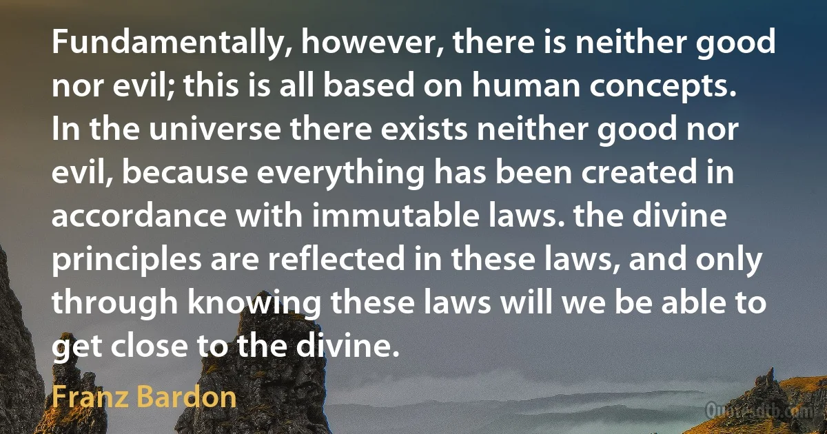 Fundamentally, however, there is neither good nor evil; this is all based on human concepts. In the universe there exists neither good nor evil, because everything has been created in accordance with immutable laws. the divine principles are reflected in these laws, and only through knowing these laws will we be able to get close to the divine. (Franz Bardon)