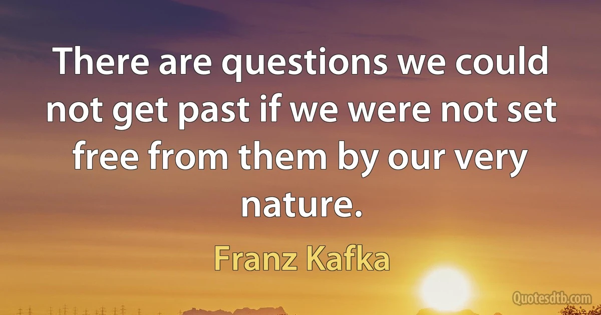 There are questions we could not get past if we were not set free from them by our very nature. (Franz Kafka)