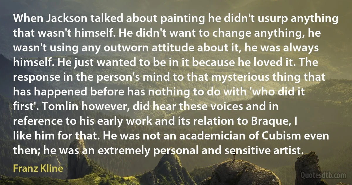 When Jackson talked about painting he didn't usurp anything that wasn't himself. He didn't want to change anything, he wasn't using any outworn attitude about it, he was always himself. He just wanted to be in it because he loved it. The response in the person's mind to that mysterious thing that has happened before has nothing to do with 'who did it first'. Tomlin however, did hear these voices and in reference to his early work and its relation to Braque, I like him for that. He was not an academician of Cubism even then; he was an extremely personal and sensitive artist. (Franz Kline)