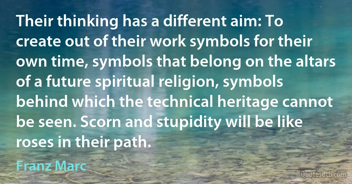 Their thinking has a different aim: To create out of their work symbols for their own time, symbols that belong on the altars of a future spiritual religion, symbols behind which the technical heritage cannot be seen. Scorn and stupidity will be like roses in their path. (Franz Marc)