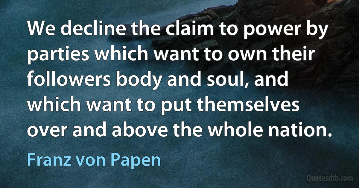 We decline the claim to power by parties which want to own their followers body and soul, and which want to put themselves over and above the whole nation. (Franz von Papen)