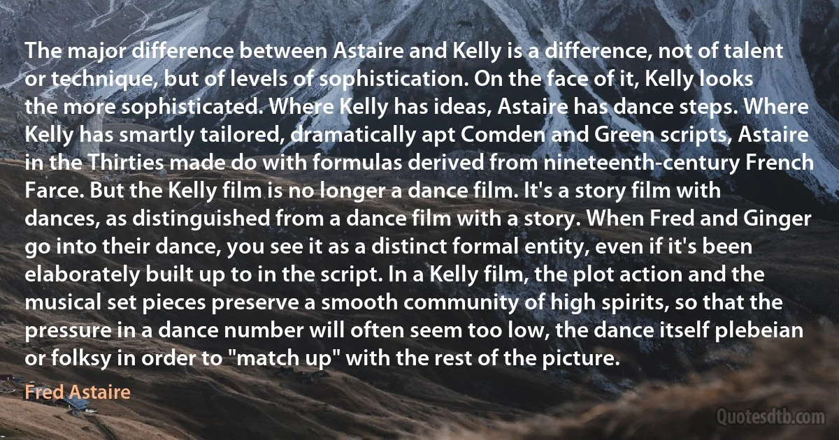 The major difference between Astaire and Kelly is a difference, not of talent or technique, but of levels of sophistication. On the face of it, Kelly looks the more sophisticated. Where Kelly has ideas, Astaire has dance steps. Where Kelly has smartly tailored, dramatically apt Comden and Green scripts, Astaire in the Thirties made do with formulas derived from nineteenth-century French Farce. But the Kelly film is no longer a dance film. It's a story film with dances, as distinguished from a dance film with a story. When Fred and Ginger go into their dance, you see it as a distinct formal entity, even if it's been elaborately built up to in the script. In a Kelly film, the plot action and the musical set pieces preserve a smooth community of high spirits, so that the pressure in a dance number will often seem too low, the dance itself plebeian or folksy in order to "match up" with the rest of the picture. (Fred Astaire)