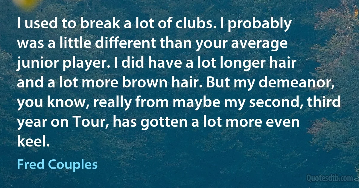 I used to break a lot of clubs. I probably was a little different than your average junior player. I did have a lot longer hair and a lot more brown hair. But my demeanor, you know, really from maybe my second, third year on Tour, has gotten a lot more even keel. (Fred Couples)