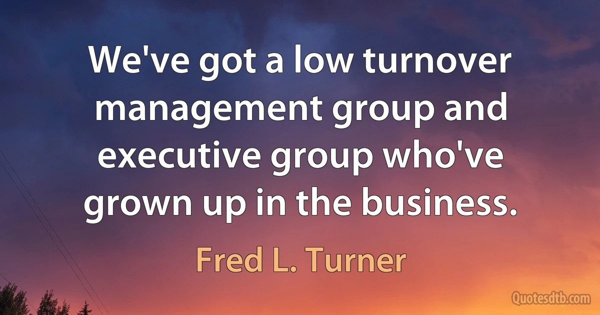 We've got a low turnover management group and executive group who've grown up in the business. (Fred L. Turner)