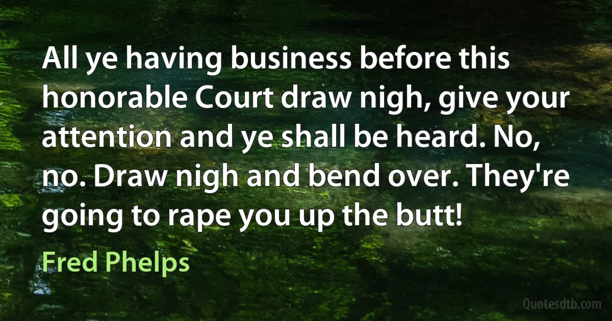 All ye having business before this honorable Court draw nigh, give your attention and ye shall be heard. No, no. Draw nigh and bend over. They're going to rape you up the butt! (Fred Phelps)