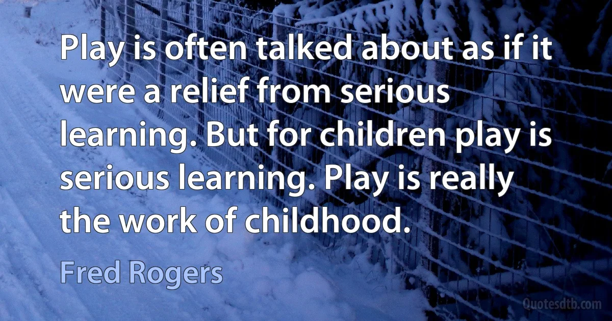 Play is often talked about as if it were a relief from serious learning. But for children play is serious learning. Play is really the work of childhood. (Fred Rogers)