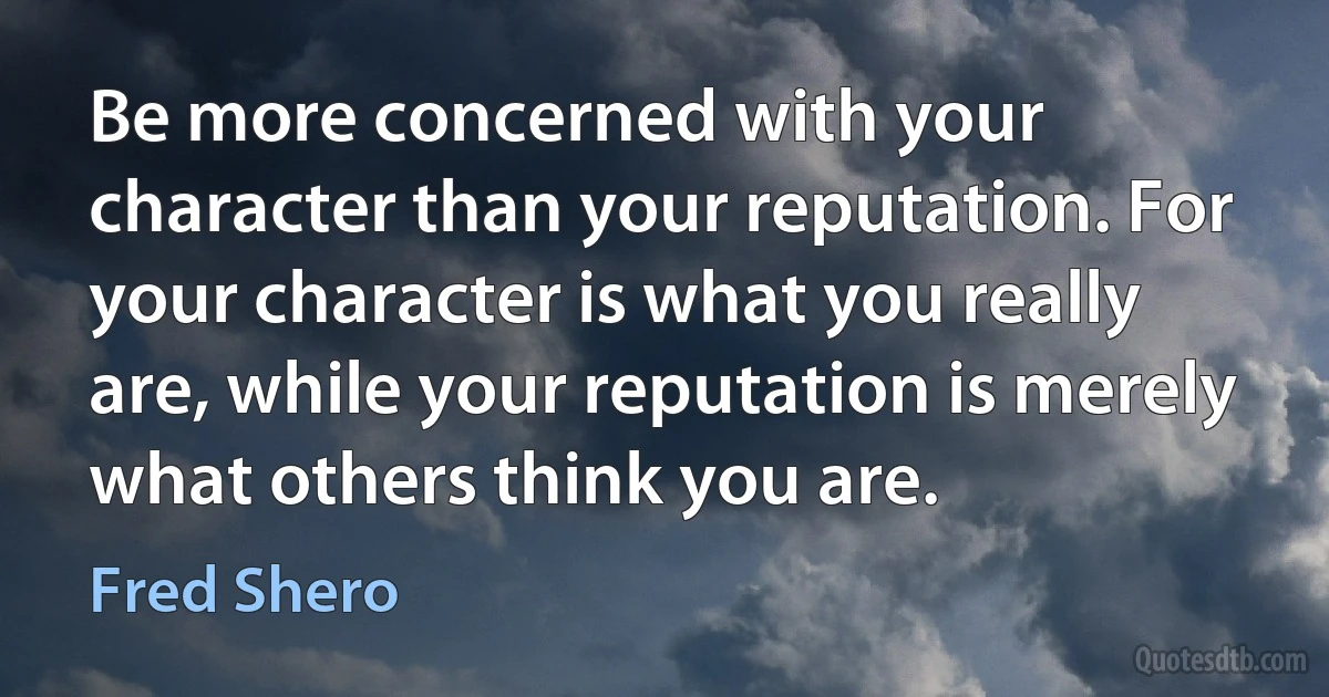 Be more concerned with your character than your reputation. For your character is what you really are, while your reputation is merely what others think you are. (Fred Shero)