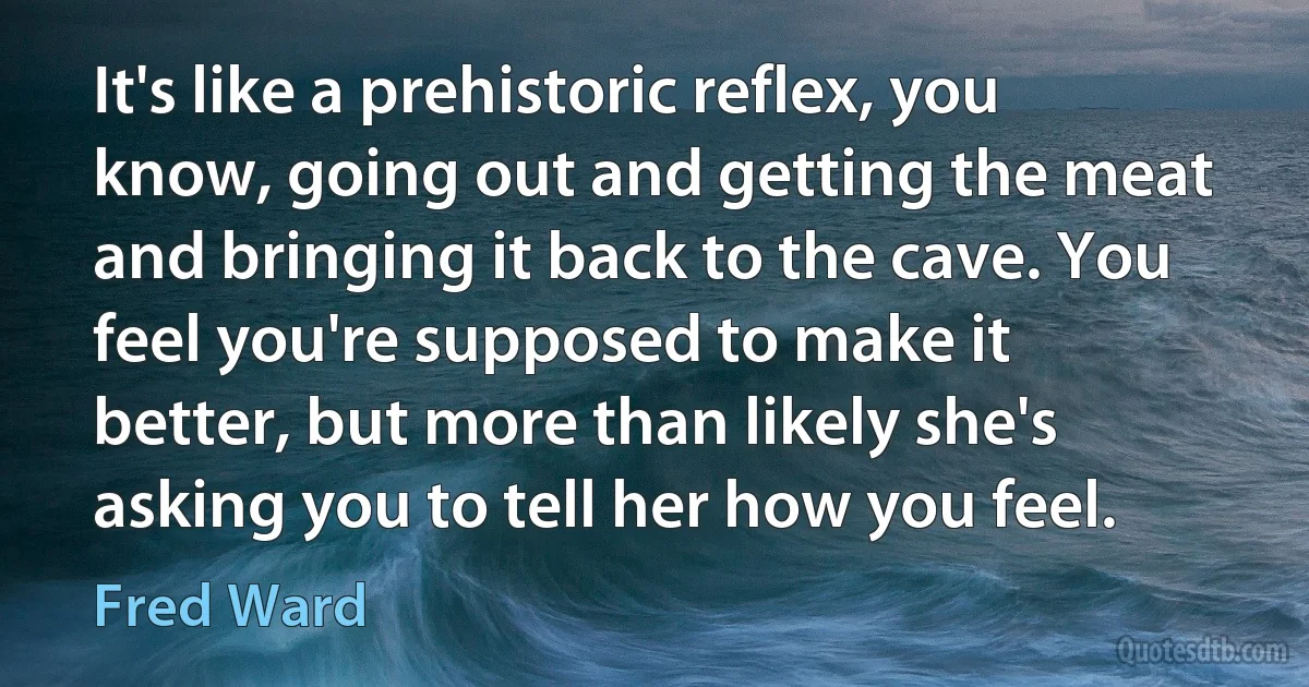 It's like a prehistoric reflex, you know, going out and getting the meat and bringing it back to the cave. You feel you're supposed to make it better, but more than likely she's asking you to tell her how you feel. (Fred Ward)