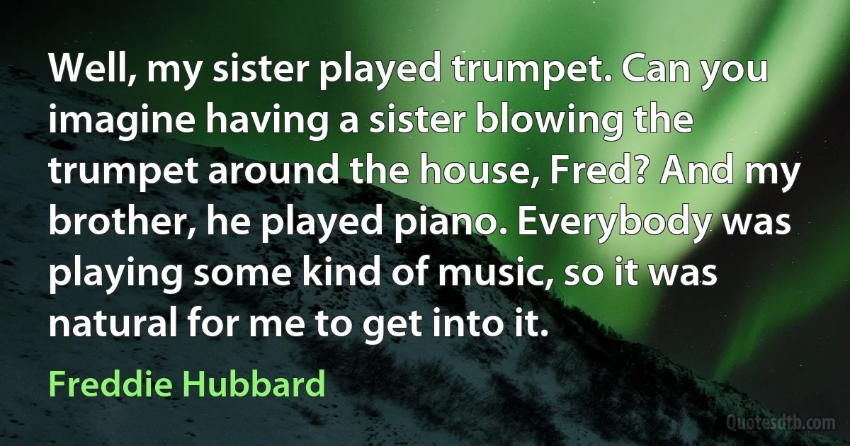 Well, my sister played trumpet. Can you imagine having a sister blowing the trumpet around the house, Fred? And my brother, he played piano. Everybody was playing some kind of music, so it was natural for me to get into it. (Freddie Hubbard)