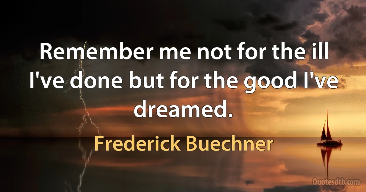 Remember me not for the ill I've done but for the good I've dreamed. (Frederick Buechner)