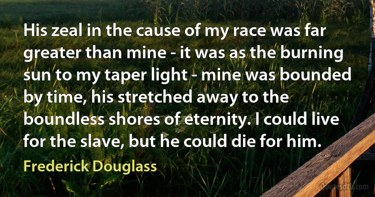 His zeal in the cause of my race was far greater than mine - it was as the burning sun to my taper light - mine was bounded by time, his stretched away to the boundless shores of eternity. I could live for the slave, but he could die for him. (Frederick Douglass)