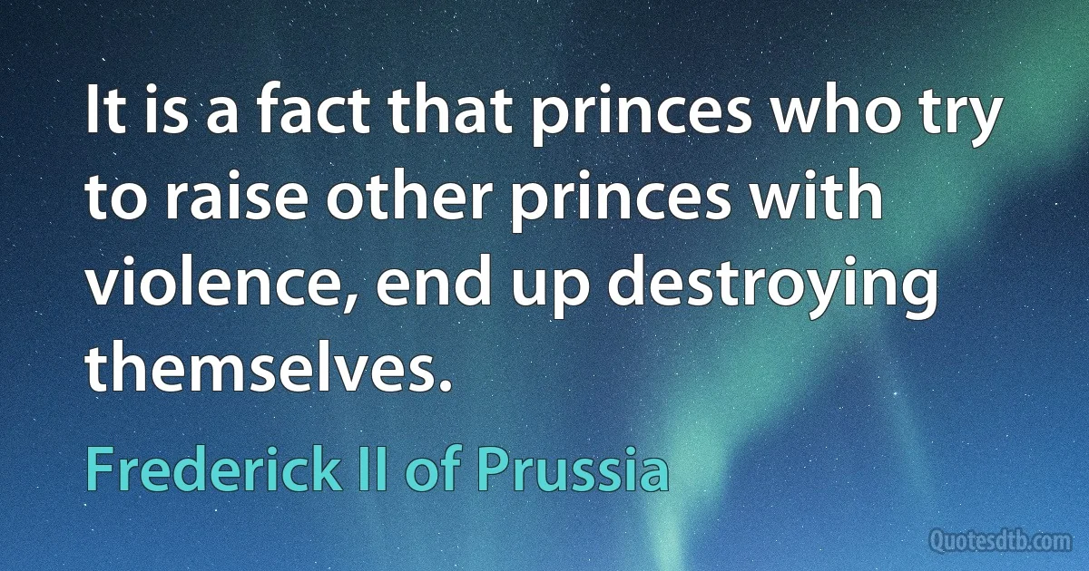 It is a fact that princes who try to raise other princes with violence, end up destroying themselves. (Frederick II of Prussia)