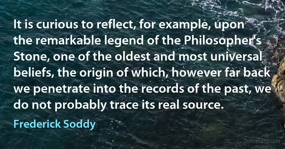 It is curious to reflect, for example, upon the remarkable legend of the Philosopher's Stone, one of the oldest and most universal beliefs, the origin of which, however far back we penetrate into the records of the past, we do not probably trace its real source. (Frederick Soddy)