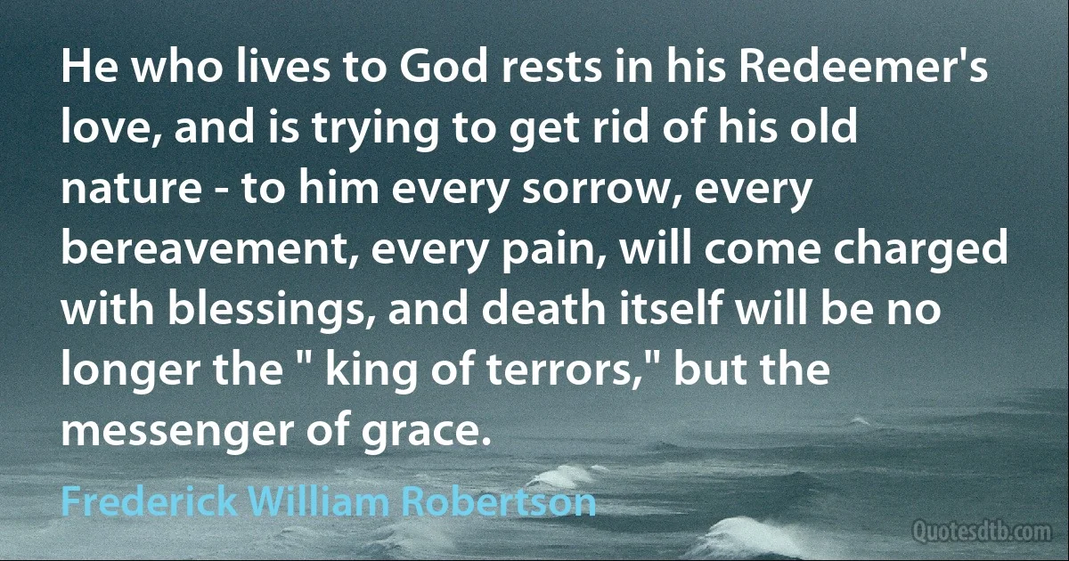 He who lives to God rests in his Redeemer's love, and is trying to get rid of his old nature - to him every sorrow, every bereavement, every pain, will come charged with blessings, and death itself will be no longer the " king of terrors," but the messenger of grace. (Frederick William Robertson)