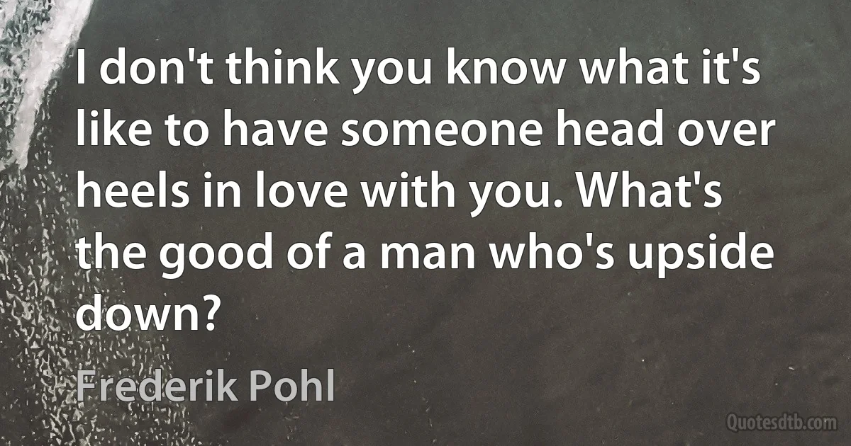 I don't think you know what it's like to have someone head over heels in love with you. What's the good of a man who's upside down? (Frederik Pohl)