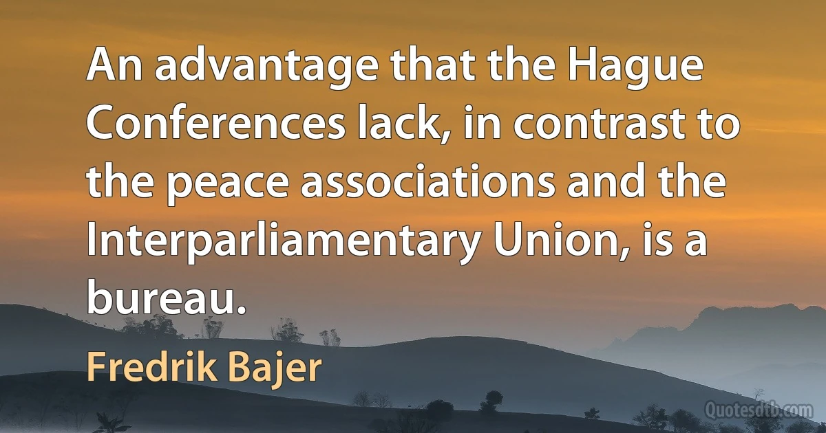 An advantage that the Hague Conferences lack, in contrast to the peace associations and the Interparliamentary Union, is a bureau. (Fredrik Bajer)