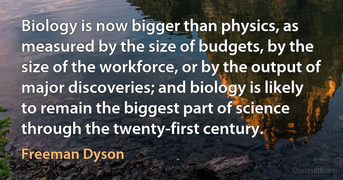 Biology is now bigger than physics, as measured by the size of budgets, by the size of the workforce, or by the output of major discoveries; and biology is likely to remain the biggest part of science through the twenty-first century. (Freeman Dyson)