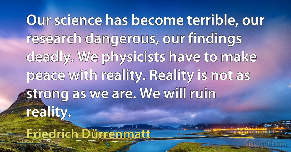 Our science has become terrible, our research dangerous, our findings deadly. We physicists have to make peace with reality. Reality is not as strong as we are. We will ruin reality. (Friedrich Dürrenmatt)