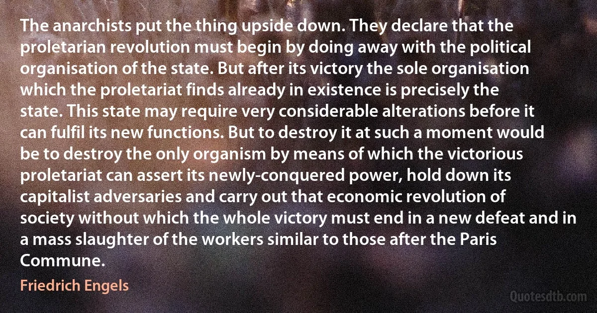 The anarchists put the thing upside down. They declare that the proletarian revolution must begin by doing away with the political organisation of the state. But after its victory the sole organisation which the proletariat finds already in existence is precisely the state. This state may require very considerable alterations before it can fulfil its new functions. But to destroy it at such a moment would be to destroy the only organism by means of which the victorious proletariat can assert its newly-conquered power, hold down its capitalist adversaries and carry out that economic revolution of society without which the whole victory must end in a new defeat and in a mass slaughter of the workers similar to those after the Paris Commune. (Friedrich Engels)