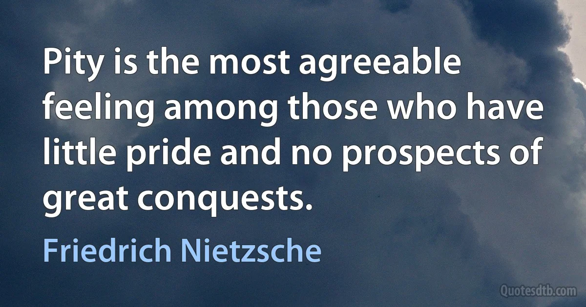 Pity is the most agreeable feeling among those who have little pride and no prospects of great conquests. (Friedrich Nietzsche)