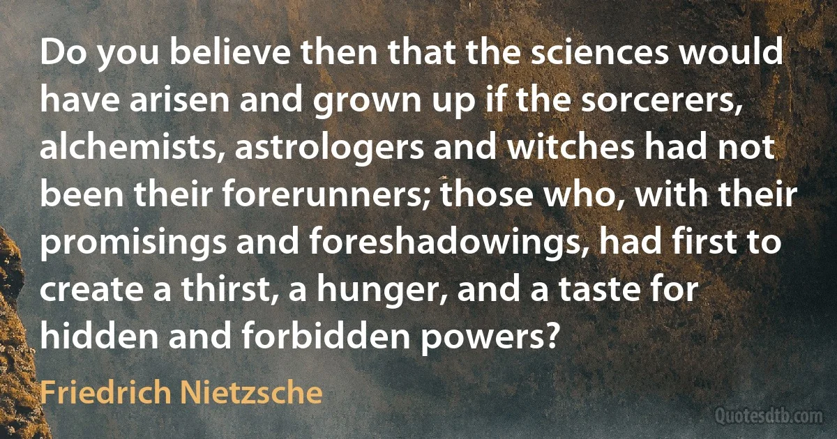 Do you believe then that the sciences would have arisen and grown up if the sorcerers, alchemists, astrologers and witches had not been their forerunners; those who, with their promisings and foreshadowings, had first to create a thirst, a hunger, and a taste for hidden and forbidden powers? (Friedrich Nietzsche)