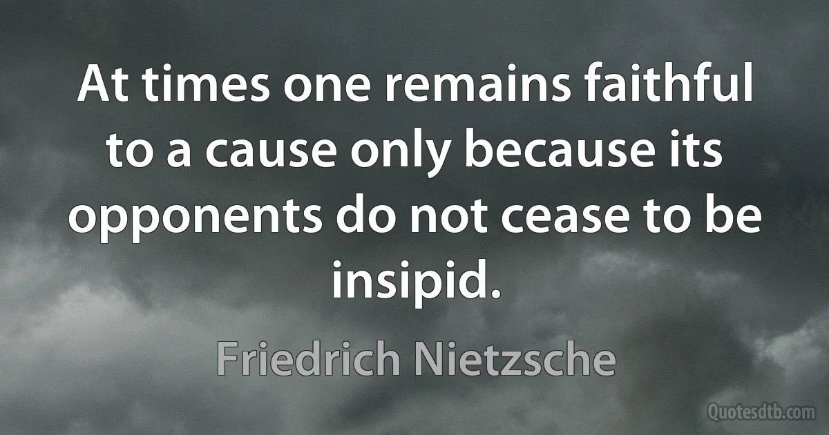 At times one remains faithful to a cause only because its opponents do not cease to be insipid. (Friedrich Nietzsche)