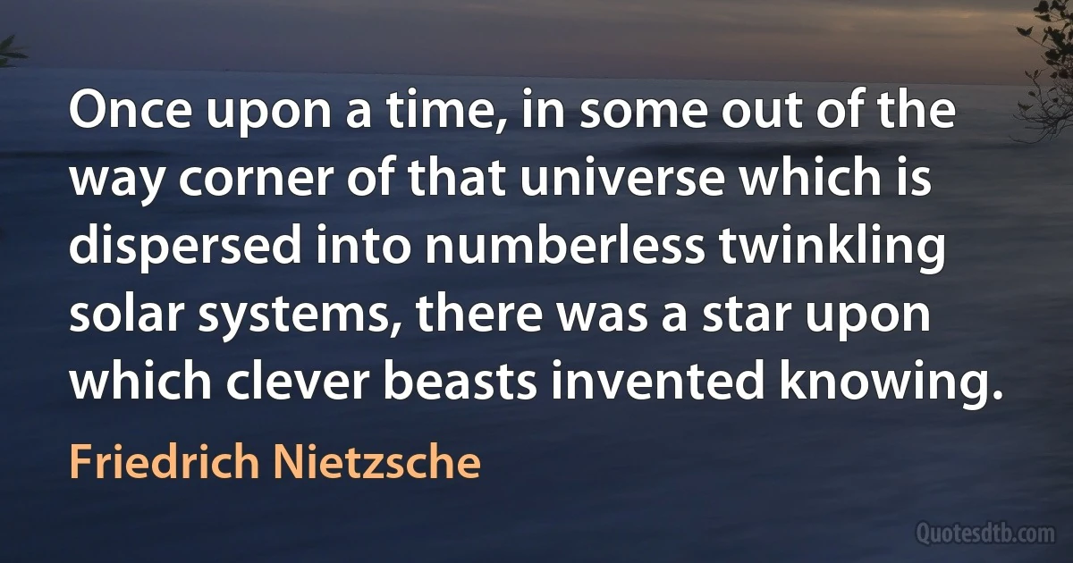 Once upon a time, in some out of the way corner of that universe which is dispersed into numberless twinkling solar systems, there was a star upon which clever beasts invented knowing. (Friedrich Nietzsche)