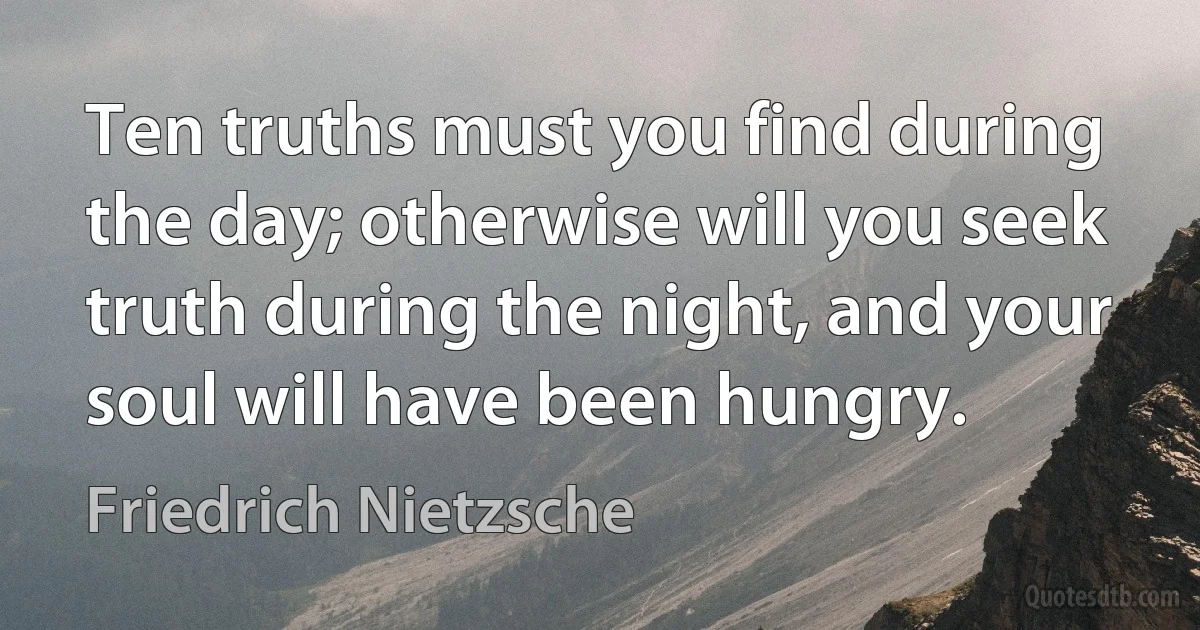 Ten truths must you find during the day; otherwise will you seek truth during the night, and your soul will have been hungry. (Friedrich Nietzsche)