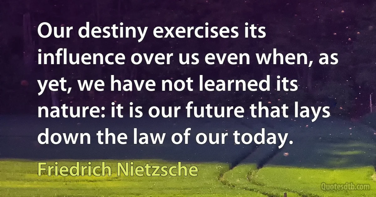 Our destiny exercises its influence over us even when, as yet, we have not learned its nature: it is our future that lays down the law of our today. (Friedrich Nietzsche)