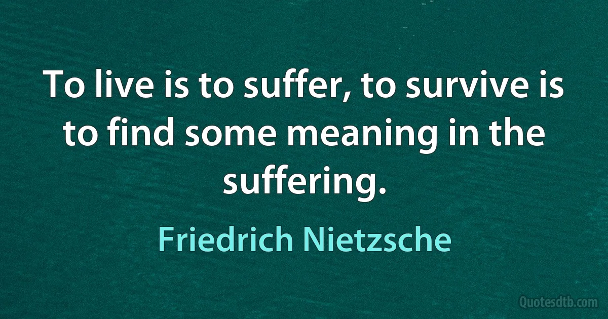 To live is to suffer, to survive is to find some meaning in the suffering. (Friedrich Nietzsche)