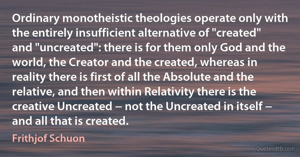 Ordinary monotheistic theologies operate only with the entirely insufficient alternative of "created" and "uncreated": there is for them only God and the world, the Creator and the created, whereas in reality there is first of all the Absolute and the relative, and then within Relativity there is the creative Uncreated − not the Uncreated in itself − and all that is created. (Frithjof Schuon)