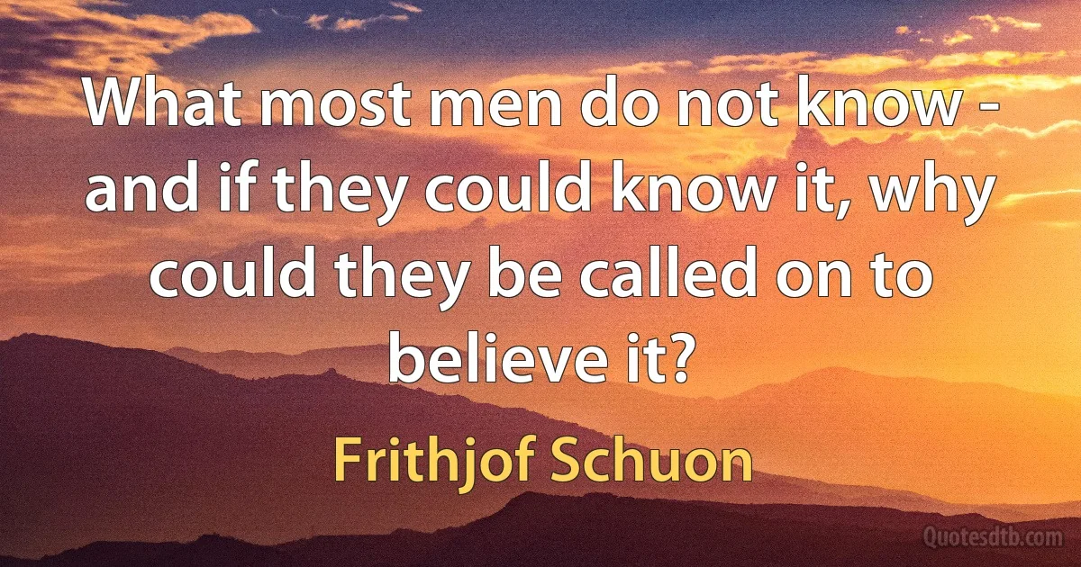 What most men do not know - and if they could know it, why could they be called on to believe it? (Frithjof Schuon)