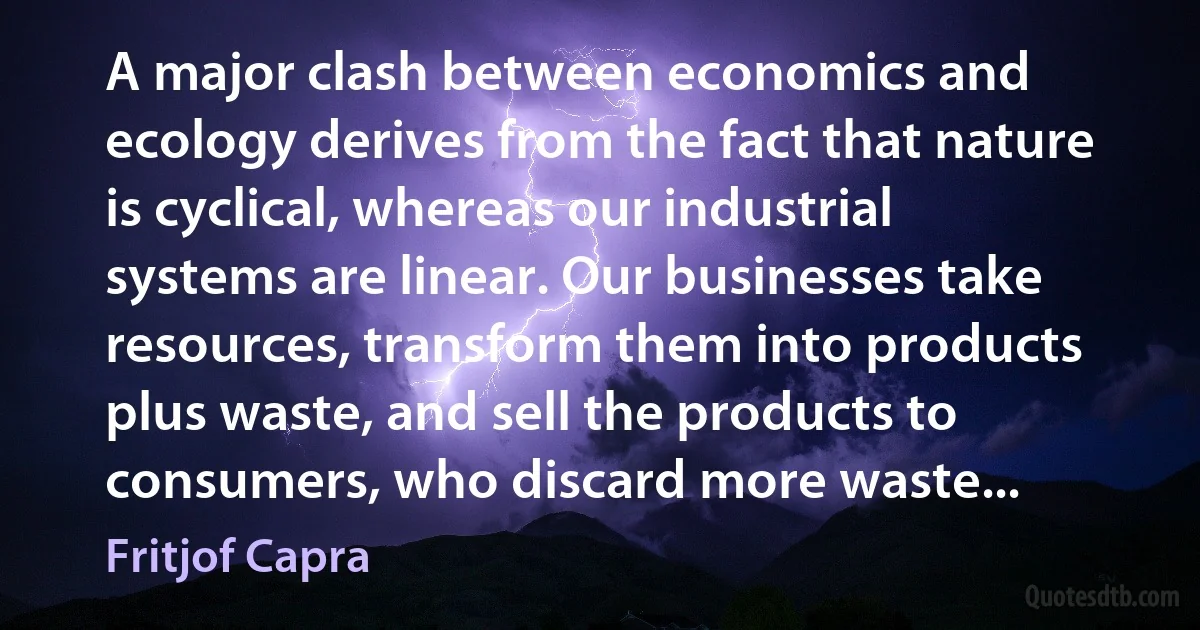 A major clash between economics and ecology derives from the fact that nature is cyclical, whereas our industrial systems are linear. Our businesses take resources, transform them into products plus waste, and sell the products to consumers, who discard more waste... (Fritjof Capra)